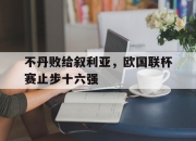 开云体育-关于不丹败给叙利亚，欧国联杯赛止步十六强的信息