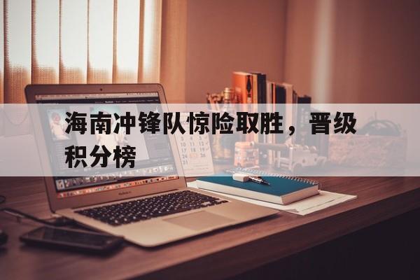 海南冲锋队惊险取胜，晋级积分榜的简单介绍